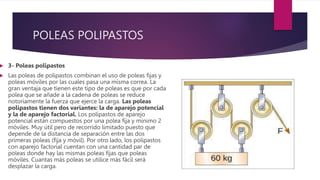 POLEAS POLIPASTOS
 3- Poleas polipastos
 Las poleas de polipastos combinan el uso de poleas fijas y
poleas móviles por las cuales pasa una misma correa. La
gran ventaja que tienen este tipo de poleas es que por cada
polea que se añade a la cadena de poleas se reduce
notoriamente la fuerza que ejerce la carga. Las poleas
polipastos tienen dos variantes: la de aparejo potencial
y la de aparejo factorial. Los polipastos de aparejo
potencial están compuestos por una polea fija y mínimo 2
móviles. Muy útil pero de recorrido limitado puesto que
depende de la distancia de separación entre las dos
primeras poleas (fija y móvil). Por otro lado, los polipastos
con aparejo factorial cuentan con una cantidad par de
poleas donde hay las mismas poleas fijas que poleas
móviles. Cuantas más poleas se utilice más fácil será
desplazar la carga.
 