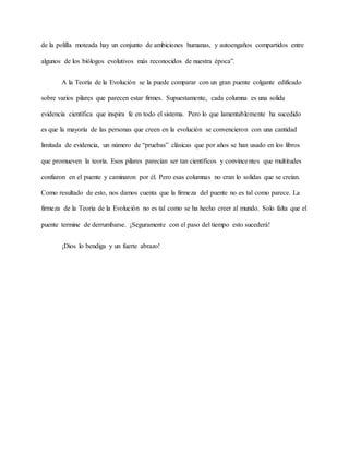 de la polilla moteada hay un conjunto de ambiciones humanas, y autoengaños compartidos entre
algunos de los biólogos evolutivos más reconocidos de nuestra época”.
A la Teoría de la Evolución se la puede comparar con un gran puente colgante edificado
sobre varios pilares que parecen estar firmes. Supuestamente, cada columna es una solida
evidencia científica que inspira fe en todo el sistema. Pero lo que lamentablemente ha sucedido
es que la mayoría de las personas que creen en la evolución se convencieron con una cantidad
limitada de evidencia, un número de “pruebas” clásicas que por años se han usado en los libros
que promueven la teoría. Esos pilares parecían ser tan científicos y convincentes que multitudes
confiaron en el puente y caminaron por él. Pero esas columnas no eran lo solidas que se creían.
Como resultado de esto, nos damos cuenta que la firmeza del puente no es tal como parece. La
firmeza de la Teoría de la Evolución no es tal como se ha hecho creer al mundo. Solo falta que el
puente termine de derrumbarse. ¡Seguramente con el paso del tiempo esto sucederá!
¡Dios lo bendiga y un fuerte abrazo!
 