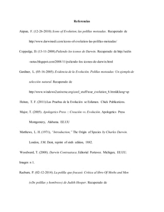 Referencias
Aizpun, F. (12-26-2010). Icons of Evolution; las polillas moteadas. Recuperado de
http://www.darwinodi.com/icons-of-evolution-las-polillas-moteadas/
Coppedge, D. (13-11-2008).Puliendo los iconos de Darwin. Recuperado de http://sedin
-notas.blogspot.com/2008/11/puliendo-los-iconos-de-darwin.html
Gardiner, L. (05-16-2005). Evidencia de la Evolución. Polillas moteadas: Un ejemplo de
selección natural. Recuperado de
http://www.windows2universe.org/cool_stuff/tour_evolution_8.html&lang=sp
Heinze, T. F. (2011).Las Pruebas de la Evolución se Esfuman. Chick Publications.
Major, T. (2005). Apologetics Press :: Creación vs. Evolución. Apologetics Press
Montgomery, Alabama. EE.UU
Matthews, L. H. (1971), “Introduction,” The Origin of Species by Charles Darwin.
London, J.M. Dent, reprint of sixth edition, 1882.
Woodward, T. (2008). Darwin Contraataca. Editorial Portavoz. Michigan, EE.UU.
Imagen n 1.
Raeburn, P. (02-12-2014). La polilla que fracasó. Crítica al libro Of Moths and Men
(«De polillas y hombres») de Judith Hooper. Recuperado de
 