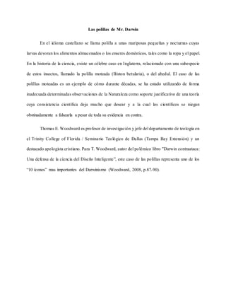 Las polillas de Mr. Darwin
En el idioma castellano se llama polilla a unas mariposas pequeñas y nocturnas cuyas
larvas devoran los alimentos almacenados o los enseres domésticos, tales como la ropa y el papel.
En la historia de la ciencia, existe un célebre caso en Inglaterra, relacionado con una subespecie
de estos insectos, llamado la polilla moteada (Biston betularia), o del abedul. El caso de las
polillas moteadas es un ejemplo de cómo durante décadas, se ha estado utilizando de forma
inadecuada determinadas observaciones de la Naturaleza como soporte justificativo de una teoría
cuya consistencia científica deja mucho que desear y a la cual los científicos se niegan
obstinadamente a falsearla a pesar de toda su evidencia en contra.
Thomas E. Woodward es profesor de investigación y jefe del departamento de teología en
el Trinity College of Florida / Seminario Teológico de Dallas (Tampa Bay Extensión) y un
destacado apologista cristiano. Para T. Woodward, autor del polémico libro "Darwin contraataca:
Una defensa de la ciencia del Diseño Inteligente”, este caso de las polillas representa uno de los
“10 íconos” mas importantes del Darwinismo (Woodward, 2008, p.87-90).
 