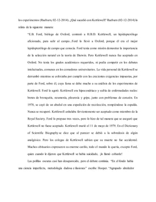los experimentos (Raeburn, 02-12-2014). ¿Qué sucedió con Kettlewell? Raeburn (02-12-2014) lo
relata de la siguiente manera:
“E.B. Ford, biólogo de Oxford, contrató a H.B.D. Kettlewell, un lepidopterólogo
aficionado, para salir al campo...Ford lo llevó a Oxford, porque él era el mejor
lepidopterólogo de campo que conocía. Ford tenía como misión demostrar la importancia
de la selección natural en la teoría de Darwin. Pero Kettlewell nunca fue aceptado en
Oxford. No tenía los grados académicos requeridos, ni podía competir en los debates
intelectuales, comunes en los comedores universitarios. La vida personal de Kettlewell se
derrumbó mientras se esforzaba por cumplir con las crecientes exigencias impuestas, por
parte de Ford, sobre él, cuya fama se debe mucho a su análisis de los experimentos de
Kettlewell. Ford le agotó. Kettlewell era hipocondríaco y sufría de enfermedades reales:
brotes de bronquitis, neumonía, pleuresía y gripe, junto con problemas de corazón. En
1978, se cayó de un abedul en una expedición de recolección, rompiéndose la espalda.
Nunca se recuperó. Kettlewell anhelaba fervientemente ser aceptado como miembro de la
Royal Society. Ford lo propuso tres veces, pero lo hizo de tal manera que se aseguró que
Kettlewell no fuese aceptado. Kettlewell murió el 11 de mayo de 1979. En el Dictionary
of Scientific Biography se dice que al parecer se debió a la sobredosis de algún
analgésico. Pero los colegas de Kettlewell sabían que su muerte no fue accidental.
Muchos obituarios expresaron su enorme cariño, todo el mundo lo quería, excepto Ford,
quien cuando le dijeron que Kettlewell se había suicidado, ¡lo llamó cobarde!
Las polillas oscuras casi han desaparecido, pero el debate continúa. “En el fondo había
una ciencia imperfecta, metodología dudosa e ilusiones” escribe Hooper. “Agrupado alrededor
 