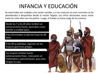 LA POSICIÓN DE LA MUJERLas mujeres tenían voz en las asambleas políticas y podían recibir la herencia de sus padres cuando ellos morían, de modo que había en Esparta muchas damas acomodadas que vivían su vida con plena libertad. Participaban en deportes al igual que los hombres (aunque no en los juegos olímpicos con otras polis) Ellas no se casaban de acuerdo con la voluntad de sus padres, sino con la suya propia y no lo hacían, como se acostumbraba en otras partes, a los 14 6 15 años, sino a los 20. Las mujeres espartanas no podían participar de los órganos de gobierno, ni acceder a cargos públicos, ni intervenir en las reuniones de los hombres, ni en el ejército, pero tampoco estaban obligadas a las labores domésticas, para las cuales contaban con esclavas.