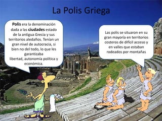 La Polis GriegaPolisera la denominación dada a las ciudades estado de la antigua Grecia y sus territorios aledaños. Tenían un gran nivel de autocracia, si bien no del todo, lo que les garantizaba libertad, autonomía política y económica. Las polis se situaron en su gran mayoría en territorios costeros de difícil acceso y en valles que estaban rodeados por montañas