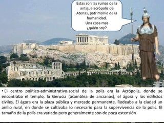 Estas son las ruinas de la antigua acrópolis de Atenas, patrimonio de la humanidad.Una cosa mas ¿quién soy?. El centro político-administrativo-social de la polis era la Acrópolis, donde se encontraba el templo, la Gerusía (asamblea de ancianos), el ágora y los edificios civiles. El ágora era la plaza pública y mercado permanente. Rodeaba a la ciudad un anillo rural, en donde se cultivaba lo necesario para la supervivencia de la polis. El tamaño de la polis era variado pero generalmente son de poca extensiónMonarquía: gobierno de un rey. Una ciudad-estado cuyo gobierno era una monarquía era la ciudad-estado de Corinto. Oligarquía: el gobierno por un grupo pequeño. Una ciudad-estado cuyo gobierno era una oligarquía era la ciudad-estado de Esparta. Había tres formas principales de gobierno en la antigua Grecia:Democracia: gobierno de los ciudadanos. Una ciudad-estado cuyo gobierno experimentó durante unos cien años con la democracia fue la antigua ciudad-estado de Atenas. Atenas y Esparta fueron los dos más importantes ciudades-estado en la antigua Grecia, o así lo creía. Pero no fueron la única ciudad-estado. Había muchas ciudades-estado en el mundo griego antiguo. Cada uno fue importante en su propio camino. Los griegos que vivían en cada ciudad-estado estaban orgullosos de su ciudad natal. 