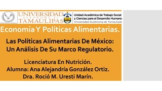 Las Políticas Alimentarias De México:
Un Análisis De Su Marco Regulatorio.
EconomíaY Políticas Alimentarias.
Licenciatura En Nutrición.
Alumna: Ana Alejandría González Ortiz.
Dra. Roció M. Uresti Marín.
 