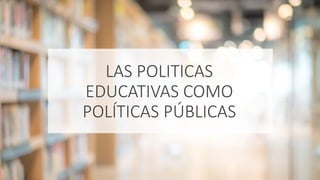 LAS POLITICAS
EDUCATIVAS COMO
POLÍTICAS PÚBLICAS
 