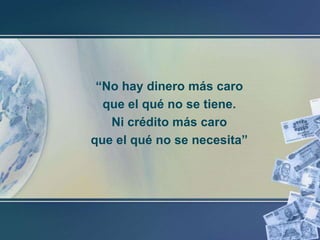 “No hay dinero más caro
que el qué no se tiene.
Ni crédito más caro
que el qué no se necesita”

 
