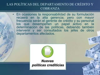 LAS POLÍTICAS DEL DEPARTAMENTO DE CRÉDITO Y
COBRANZA
• En ocasiones la responsabilidad de su formulación
recaerá en la alta gerencia; pero con mayor
frecuencia serán el gerente de crédito y su personal
los que desempeñen un papel activo en la
determinación de las políticas, debiendo también
intervenir y ser consultados los jefes de otros
departamentos afectados.

 