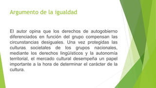 Argumento de la igualdad
El autor opina que los derechos de autogobierno
diferenciados en función del grupo compensan las
circunstancias desiguales. Una vez protegidas las
culturas societales de los grupos nacionales,
mediante los derechos lingüísticos y la autonomía
territorial, el mercado cultural desempeña un papel
importante a la hora de determinar el carácter de la
cultura.
 