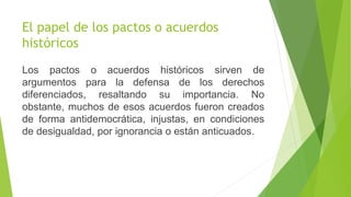 El papel de los pactos o acuerdos
históricos
Los pactos o acuerdos históricos sirven de
argumentos para la defensa de los derechos
diferenciados, resaltando su importancia. No
obstante, muchos de esos acuerdos fueron creados
de forma antidemocrática, injustas, en condiciones
de desigualdad, por ignorancia o están anticuados.
 