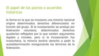 El papel de los pactos o acuerdos
históricos
la forma en la que se incorpora una minoría nacional
origina determinados derechos diferenciados en
función del grupo. Si la incorporación se produjo por
federación voluntaria, determinados derechos
quedarían reflejados por lo que existen argumentos
legales y morales, pero si la incorporación fue
involuntaria, la minoría tendría derecho a pedir la
autodeterminación renegociando los términos de la
federación.
 