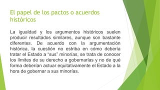 El papel de los pactos o acuerdos
históricos
La igualdad y los argumentos históricos suelen
producir resultados similares, aunque son bastante
diferentes. De acuerdo con la argumentación
histórica, la cuestión no estriba en cómo debería
tratar el Estado a “sus” minorías, se trata de conocer
los límites de su derecho a gobernarlas y no de qué
forma deberían actuar equitativamente el Estado a la
hora de gobernar a sus minorías.
 