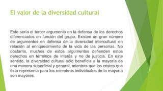 El valor de la diversidad cultural
Este sería el tercer argumento en la defensa de los derechos
diferenciados en función del grupo. Existen un gran número
de argumentos en defensa de la diversidad intercultural en
relación al enriquecimiento de la vida de las personas. No
obstante, muchos de estos argumentos defienden estos
derechos en términos de interés y no de justicia. En este
sentido, la diversidad cultural sólo beneficia a la mayoría de
una manera superficial y general, mientras que los costes que
ésta representa para los miembros individuales de la mayoría
son mayores.
 
