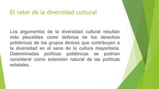 El valor de la diversidad cultural
Los argumentos de la diversidad cultural resultan
más plausibles como defensa de los derechos
poliétnicos de los grupos étnicos que contribuyen a
la diversidad en el seno de la cultura mayoritaria.
Determinadas políticas poliétnicas se podrían
considerar como extensión natural de las políticas
estatales.
 