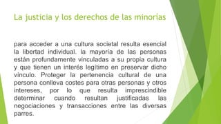 La justicia y los derechos de las minorías
para acceder a una cultura societal resulta esencial
la libertad individual. la mayoría de las personas
están profundamente vinculadas a su propia cultura
y que tienen un interés legítimo en preservar dicho
vínculo. Proteger la pertenencia cultural de una
persona conlleva costes para otras personas y otros
intereses, por lo que resulta imprescindible
determinar cuando resultan justificadas las
negociaciones y transacciones entre las diversas
parres.
 