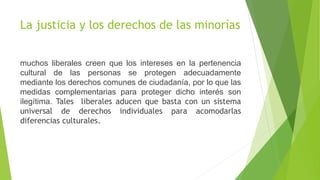 La justicia y los derechos de las minorías
muchos liberales creen que los intereses en la pertenencia
cultural de las personas se protegen adecuadamente
mediante los derechos comunes de ciudadanía, por lo que las
medidas complementarias para proteger dicho interés son
ilegítima. Tales liberales aducen que basta con un sistema
universal de derechos individuales para acomodarlas
diferencias culturales.
 