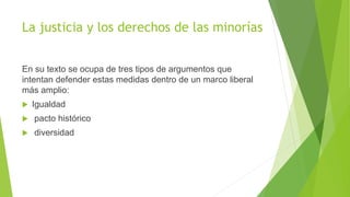 La justicia y los derechos de las minorías
En su texto se ocupa de tres tipos de argumentos que
intentan defender estas medidas dentro de un marco liberal
más amplio:
 Igualdad
 pacto histórico
 diversidad
 
