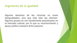Argumento de la igualdad
Algunos derechos de las minorías no crean
desigualdades, sino que más bien las eliminan.
Algunos grupos se ven injustamente perjudicados en
el mercado cultural, por lo que su reconocimiento y
apoyo político subsana dicho perjuicio.
 