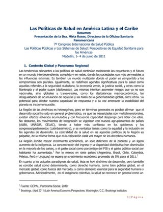 Las Políticas de Salud en América Latina y el Caribe
                                              Resumen
                Presentación de la Dra. Mirta Roses, Directora de la Oficina Sanitaria
                                           Panamericana
                              7º Congreso Internacional de Salud Pública
       Las Políticas Públicas y Los Sistemas de Salud: Perspectivas de Equidad Sanitaria para
                                              las Américas
                                    Medellín, 1- 4 de junio de 2011

       1. Contexto Global y Panorama Regional
Las tendencias relevantes a las políticas de salud continúan moldeando las coyunturas y el futuro
en un mundo interdependiente, complejo y en redes, donde las sociedades son más permeables a
las influencias externas. Es también un mundo multipolar donde el poder es compartido y los
compromisos son plurales. Igualmente, se redefinen agendas significativas para la salud como
aquellas referidas a la seguridad ciudadana, la economía verde, la justicia social, y otras como la
filantropía y el poder suave (diplomacia). Las mismas intentan acometer riesgos que ya no son
nacionales, sino globales y transversales, como los desbalances macroeconómicos, las
desigualdades de acumulación de riquezas y las fallas de la gobernabilidad global, entre otros. Su
potencial para afectar nuestra capacidad de respuesta y a su vez amenazar la estabilidad del
planeta es inconmensurable.
La Región de las Américas es heterogénea, pero en términos generales es posible afirmar que el
desarrollo social ha sido en general problemático, ya que las necesidades son multidimensionales,
existen efectos adversos acumulados y con frecuencia capacidad despareja para lidiar con ellas.
No obstante, los movimientos de integración se vigorizan con nuevos agrupamientos de países
(ALBA, UNASUR, CELAC), tiende a haber más confianza en los gobiernos y los
congresos/parlamentos (Latinbarómetro), y se revitaliza temas como la equidad y la inclusión en
las agendas de desarrollo. La centralidad de la salud en las agendas políticas de la Región es
palpable, de la misma forma que es la valoración cada vez mayor de los derechos humanos.
La Región exhibe mayor crecimiento económico, un leve deterioro de la pobreza y un ligero
aumento de la indigencia. La concentración del ingreso y la disparidad distributiva han disminuido
en la mayoría de los países, y el gasto social como porcentaje del PIB y el gasto público social por
                          1
habitante ha aumentado. Por lo menos en siete países (Argentina, Brasil, Chile, Colombia,
                                                                                              2
México, Perú y Uruguay) se espera un crecimiento económico promedio de 5% para el 2011.
En cuanto a los actuales paradigmas de salud, ésta es hoy sinónimo de desarrollo, pero también
se concibe salud como determinante, como derecho humano, como bien público global, en el
mercado global, como fuerza del mercado, y como elemento esencial para la seguridad humana y
gobernanza. Adicionalmente, en el imaginario colectivo, la salud se reconoce en general como un


1
    Fuente: CEPAL, Panorama Social, 2010.
2
    Brookings. (April 2011) Latin America Economic Perspectives. Washington, D.C.: Brookings Institution.

                                                                                                        1|Página
 