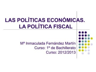 LAS POLÍTICAS ECONÓMICAS.
LA POLÍTICA FISCAL
Mª Inmaculada Fernández Martín
Curso: 1º de Bachillerato
Curso: 2012/2013
 