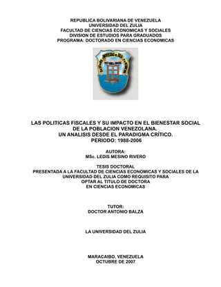 REPUBLICA BOLIVARIANA DE VENEZUELA
                     UNIVERSIDAD DEL ZULIA
          FACULTAD DE CIENCIAS ECONOMICAS Y SOCIALES
             DIVISION DE ESTUDIOS PARA GRADUADOS
         PROGRAMA: DOCTORADO EN CIENCIAS ECONOMICAS




LAS POLITICAS FISCALES Y SU IMPACTO EN EL BIENESTAR SOCIAL
               DE LA POBLACION VENEZOLANA.
          UN ANALISIS DESDE EL PARADIGMA CRÍTICO.
                      PERIODO: 1988-2006

                            AUTORA:
                    MSc. LEDIS MESINO RIVERO

                        TESIS DOCTORAL
PRESENTADA A LA FACULTAD DE CIENCIAS ECONOMICAS Y SOCIALES DE LA
          UNIVERSIDAD DEL ZULIA COMO REQUISITO PARA
                   OPTAR AL TITULO DE DOCTORA
                    EN CIENCIAS ECONOMICAS



                            TUTOR:
                     DOCTOR ANTONIO BALZA



                    LA UNIVERSIDAD DEL ZULIA




                     MARACAIBO, VENEZUELA
                       OCTUBRE DE 2007
 