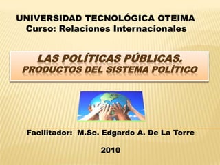UNIVERSIDAD TECNOLÓGICA OTEIMA Curso: Relaciones Internacionales Las Políticas Públicas.Productos del sistema Político Facilitador:  M.Sc. Edgardo A. De La Torre 2010 