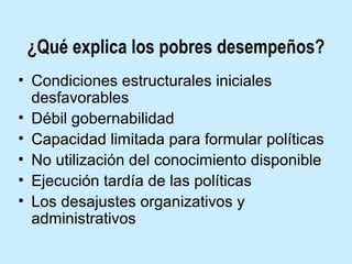 ¿Qué explica los pobres desempeños?
• Condiciones estructurales iniciales
desfavorables
• Débil gobernabilidad
• Capacidad limitada para formular políticas
• No utilización del conocimiento disponible
• Ejecución tardía de las políticas
• Los desajustes organizativos y
administrativos

 