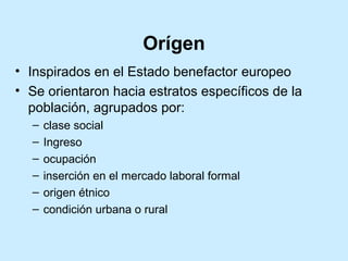 Orígen
• Inspirados en el Estado benefactor europeo
• Se orientaron hacia estratos específicos de la
población, agrupados por:
–
–
–
–
–
–

clase social
Ingreso
ocupación
inserción en el mercado laboral formal
origen étnico
condición urbana o rural

 