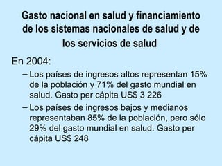 Gasto nacional en salud y financiamiento
de los sistemas nacionales de salud y de
los servicios de salud
En 2004:
– Los países de ingresos altos representan 15%
de la población y 71% del gasto mundial en
salud. Gasto per cápita US$ 3 226
– Los países de ingresos bajos y medianos
representaban 85% de la población, pero sólo
29% del gasto mundial en salud. Gasto per
cápita US$ 248

 