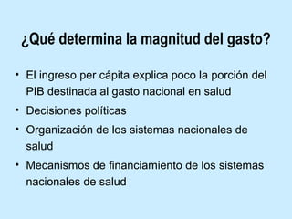 ¿Qué determina la magnitud del gasto?
• El ingreso per cápita explica poco la porción del
PIB destinada al gasto nacional en salud
• Decisiones políticas
• Organización de los sistemas nacionales de
salud
• Mecanismos de financiamiento de los sistemas
nacionales de salud

 