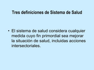 Tres definiciones de Sistema de Salud

• El sistema de salud considera cualquier
medida cuyo fin primordial sea mejorar
la situación de salud, incluidas acciones
intersectoriales.

 