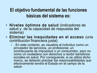 El objetivo fundamental de las funciones
básicas del sistema es:
• Niveles óptimos de salud (indicadores de
salud y de la capacidad de respuesta del
sistema)
• Eliminar las inequidades en el acceso (una
contribución financiera justa)
– . En este contexto, se visualiza al individuo como un
proveedor de servicios, un profesional, un
contribuyente de impuestos o un consumidor, pero no
como un ciudadano con derechos a recibir beneficios
sociales en salud. Por consiguiente, si se utiliza dicho
marco, se deberán precisar las responsabilidades que
efectivamente tendrá el Estado en el campo de la
salud-

 