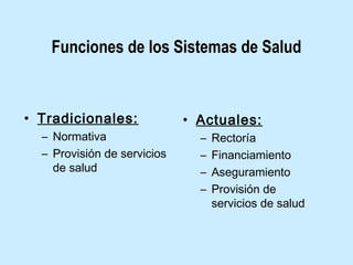 Funciones de los Sistemas de Salud

• Tradicionales:
– Normativa
– Provisión de servicios
de salud

• Actuales:
–
–
–
–

Rectoría
Financiamiento
Aseguramiento
Provisión de
servicios de salud

 