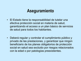 Aseguramiento
• El Estado tiene la responsabilidad de tutelar una
efectiva protección social en materia de salud,
garantizando el acceso a un plan básico de servicios
de salud para todos los habitantes.
• Deberá regular y controlar el cumplimiento público y
privado de las prestaciones, y garantizar que ningún
beneficiario de los planes obligatorios de protección
social en salud sea excluido por riesgos relacionados
con la edad o por patologías preexistentes.

 