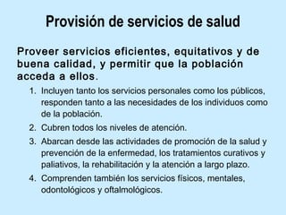 Provisión de servicios de salud
Proveer servicios eficientes, equitativos y de
buena calidad, y permitir que la población
acceda a ellos.
1. Incluyen tanto los servicios personales como los públicos,
responden tanto a las necesidades de los individuos como
de la población.
2. Cubren todos los niveles de atención.
3. Abarcan desde las actividades de promoción de la salud y
prevención de la enfermedad, los tratamientos curativos y
paliativos, la rehabilitación y la atención a largo plazo.
4. Comprenden también los servicios físicos, mentales,
odontológicos y oftalmológicos.

 