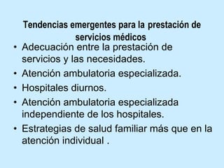 •
•
•
•
•

Tendencias emergentes para la prestación de
servicios médicos
Adecuación entre la prestación de
servicios y las necesidades.
Atención ambulatoria especializada.
Hospitales diurnos.
Atención ambulatoria especializada
independiente de los hospitales.
Estrategias de salud familiar más que en la
atención individual .

 