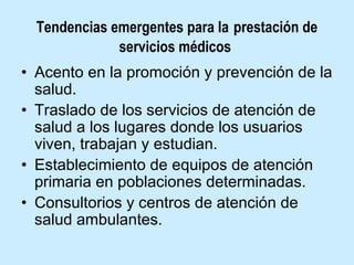 Tendencias emergentes para la prestación de
servicios médicos
• Acento en la promoción y prevención de la
salud.
• Traslado de los servicios de atención de
salud a los lugares donde los usuarios
viven, trabajan y estudian.
• Establecimiento de equipos de atención
primaria en poblaciones determinadas.
• Consultorios y centros de atención de
salud ambulantes.

 