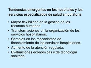 Tendencias emergentes en los hospitales y los
servicios especializados de salud ambulatoria
• Mayor flexibilidad en la gestión de los
recursos humanos.
• Transformaciones en la organización de los
servicios hospitalarios.
• Cambios en los mecanismos de
financiamiento de los servicios hospitalarios.
• Aumento de la atención regulada.
• Evaluaciones económicas y de tecnología
sanitaria.

 