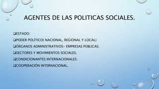 AGENTES DE LAS POLITICAS SOCIALES.
ESTADO:
PODER POLÍTICO( NACIONAL, REGIONAL Y LOCAL)
ÓRGANOS ADMINISTRATIVOS- EMPRESAS PÚBLICAS.
SECTORES Y MOVIMIENTOS SOCIALES.
CONDICIONANTES INTERNACIONALES.
COOPERACIÓN INTERNACIONAL.
 