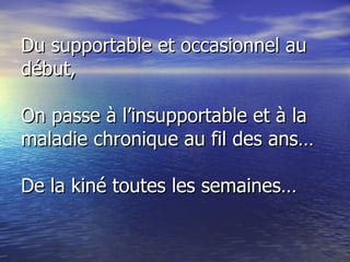 Du supportable et occasionnel au début, On passe à l’insupportable et à la maladie chronique au fil des ans… De la kiné toutes les semaines… 