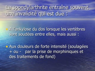La spondylarthrite entraîne souvent une invalidité qui est due : A l’ankylose du dos lorsque les vertèbres sont soudées entre elles, mais aussi : Aux douleurs de forte intensité (soulagées + ou -  par la prise de morphiniques et des traitements de fond) 