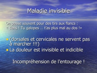 Maladie invisible On passe souvent pour des tirs aux flancs : « tiens ! Tu galopes … t’as plus mal au dos !» (dorsales et cervicales ne servent pas à marcher !!!) La douleur est invisible et indicible Incompréhension de l’entourage ! 