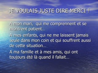 JE VOULAIS JUSTE DIRE MERCI ! A mon mari,  qui me comprennent et se montrent patient…  A mes enfants, qui ne me laissent jamais seule dans mon coin et qui souffrent aussi de cette situation… A ma famille et à mes amis, qui ont toujours été là quand il fallait… 