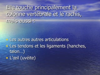 Elle touche principalement la colonne vertébrale et le rachis,  mais aussi : Les autres autres articulations  Les tendons et les ligaments (hanches, talon…) L’œil (uvéite) 