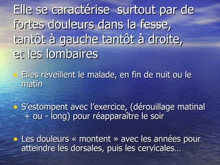 Elle se caractérise  surtout par de fortes douleurs dans la fesse, tantôt à gauche tantôt à droite,  et les lombaires  Elles réveillent le malade, en fin de nuit ou le matin S’estompent avec l’exercice, (dérouillage matinal  + ou - long) pour réapparaître le soir Les douleurs « montent » avec les années pour atteindre les dorsales, puis les cervicales… 