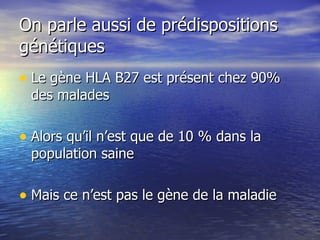 On parle aussi de prédispositions génétiques  Le gène HLA B27 est présent chez 90% des malades  Alors qu’il n’est que de 10 % dans la population saine Mais ce n’est pas le gène de la maladie 