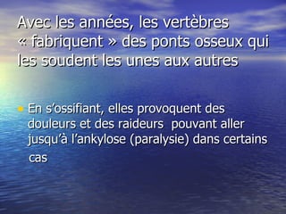 Avec les années, les vertèbres « fabriquent » des ponts osseux qui les soudent les unes aux autres  En s’ossifiant, elles provoquent des douleurs et des raideurs  pouvant aller jusqu’à l’ankylose (paralysie) dans certains cas  