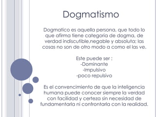 Dogmatismo
Dogmatico es aquella persona, que todo lo
 que afirma tiene categoria de dogma, de
 verdad indiscutible,negable...
