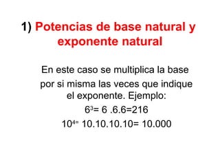 1) Potencias de base natural y
exponente natural
En este caso se multiplica la base
por si misma las veces que indique
el exponente. Ejemplo:
63
= 6 .6.6=216
104=
10.10.10.10= 10.000
 