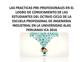 LAS PRACTICAS PRE-PROFESIONALES EN EL
LOGRO DE CONOCIMIENTO DE LAS
ESTUDIANTES DEL OCTAVO CICLO DE LA
ESCUELA PROFESIONAL DE INGENIERIA
INDUSTRIAL EN LA UNIVERSIDAD ALAS
PERUANAS ICA 2016
 